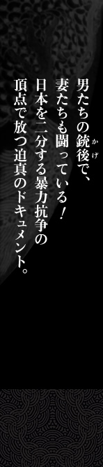 男たちの銃後で、妻たちも闘っている！日本を二分する暴力抗争の頂点で放つ迫真のドキュメント。