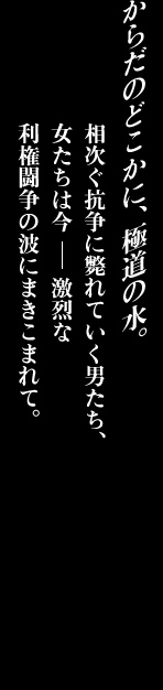 からだのどこかに、極道の水。相次ぐ抗争に斃れていく男たち、女たちは今激烈な利権闘争の波にまきこまれて。