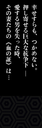幸せすらも、つかめない。押し寄せる巨大な抗争下。愛する男を失った時、その妻たちの《血の証》は･･･