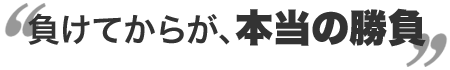 負けてからが、本当の勝負