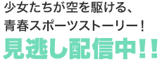 少女たちが空を駆ける、青春スポーツストーリー！ 見逃し配信中！！