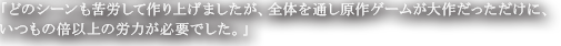 「どのシーンも苦労して作り上げましたが、全体を通し原作ゲームが大作だっただけに、いつもの倍以上の労力が必要でした。」