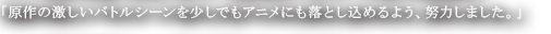「原作の激しいバトルシーンを少しでもアニメにも落とし込めるよう、努力しました。」