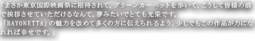 「まさか東京国際映画祭に招待されて、グリーンカーペットを歩いて、こうして皆様の前で挨拶させていただけるなんて、夢みたいでとても光栄です。「BAYONETTA」の魅力を改めて多くの方に伝えられるよう、少しでもこの作品が力になれれば幸せです。」