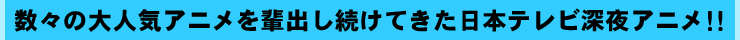 数々の大人気アニメを輩出し続けてきた日本テレビ深夜アニメ！！